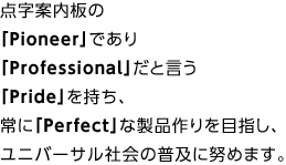 点字案内板の「Pioneer」であり「Professional」だと言う「Pride」を持ち、常に「Perfect」な製品作りを目指し、ユニバーサル社会の普及に努めます。