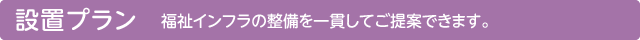 設置プラン／福祉インフラの整備を一貫してご提案できます。